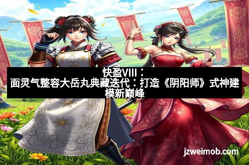 快盈VIII：面灵气整容大岳丸典藏迭代：打造《阴阳师》式神建模新巅峰